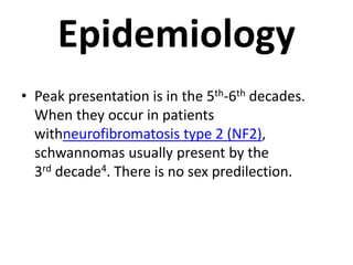 Epidemiology
• Peak presentation is in the 5th-6th decades.
When they occur in patients
withneurofibromatosis type 2 (NF2),
schwannomas usually present by the
3rd decade4. There is no sex predilection.
 