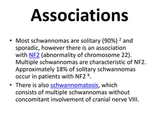 Associations
• Most schwannomas are solitary (90%) 2 and
sporadic, however there is an association
with NF2 (abnormality of chromosome 22).
Multiple schwannomas are characteristic of NF2.
Approximately 18% of solitary schwannomas
occur in patients with NF2 4.
• There is also schwannomatosis, which
consists of multiple schwannomas without
concomitant involvement of cranial nerve VIII.
 