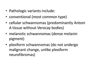 • Pathologic variants include:
• conventional (most common type)
• cellular schwannomas (predominantly Antoni
A tissue without Verocay bodies)
• melanotic schwannomas (dense melanin
pigment)
• plexiform schwannomas (do not undergo
malignant change, unlike plexiform
neurofibromas)
 