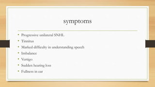 symptoms
• Progressive unilateral SNHL
• Tinnitus
• Marked difficulty in understanding speech
• Imbalance
• Vertigo
• Sudden hearing loss
• Fullness in ear
 