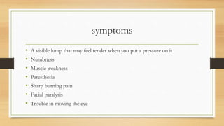 symptoms
• A visible lump that may feel tender when you put a pressure on it
• Numbness
• Muscle weakness
• Paresthesia
• Sharp burning pain
• Facial paralysis
• Trouble in moving the eye
 
