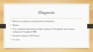 Diagnosis
• Based on symptoms and physical examination.
• Biopsy
• For vestibular Schwannoms high resolution T2weighted and contrast
enhanced t1weighted MRI
• Genetic testing of NF2 Gene
• Ct scan
 