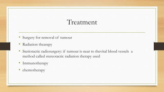 Treatment
• Surgery for removal of tumour
• Radiation thearapy
• Steriotactic radiosurgery: if tumour is near to thevital blood vessels a
method called stereotactic radiation therapy used
• Immunotherapy
• chemotherapy
 