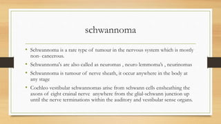 schwannoma
• Schwannoma is a rare type of tumour in the nervous system which is mostly
non- cancerous.
• Schwannoma's are also called as neuromas , neuro lemmoma’s , neurinomas
• Schwannoma is tumour of nerve sheath, it occur anywhere in the body at
any stage
• Cochleo vestibular schwannomas arise from schwann cells ensheathing the
axons of eight crainal nerve anywhere from the glial-schwann junction up
until the nerve terminations within the auditory and vestibular sense organs.
 