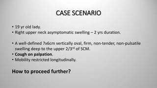 CASE SCENARIO
• 19 yr old lady.
• Right upper neck asymptomatic swelling – 2 yrs duration.
• A well-defined 7x6cm vertically oval, firm, non-tender, non-pulsatile
swelling deep to the upper 2/3rd of SCM.
• Cough on palpation.
• Mobility restricted longitudinally.
How to proceed further?
 