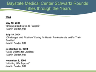 Baystate Medical Center Schwartz Rounds
Titles through the Years
2004
May 10, 2004
“Breaking Bad News to Patients”
-Martin Broder, MD
July 19, 2004
“Challenges and Pitfalls of Caring for Health Professionals and/or Their
Families”
-Martin Broder, MD
September 23, 2004
“Good Deaths for Children”
-Martin Broder, MD
November 8, 2004
“Initiating Life Support”
-Martin Broder, MD
 