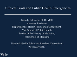Jason L. Schwartz, Ph.D., MBE
Assistant Professor
Department of Health Policy and Management,
Yale School of Public Health
Section of the History of Medicine,
Yale School of Medicine
Harvard Health Policy and Bioethics Consortium
9 February 2017
Clinical Trials and Public Health Emergencies
 