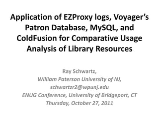 Application of EZProxy logs, Voyager’s 
   Patron Database, MySQL, and 
 ColdFusion for Comparative Usage 
    Analysis of Library Resources 

                 Ray Schwartz, 
        William Paterson University of NJ, 
             schwartzr2@wpunj.edu
   ENUG Conference, University of Bridgeport, CT  
           Thursday, October 27, 2011
 