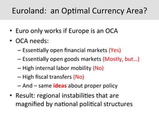 Euroland:	
  	
  an	
  Op7mal	
  Currency	
  Area?	
  
•  Euro	
  only	
  works	
  if	
  Europe	
  is	
  an	
  OCA	
  
•  OCA	
  needs:	
  
– Essen7ally	
  open	
  ﬁnancial	
  markets	
  (Yes)	
  
– Essen7ally	
  open	
  goods	
  markets	
  (Mostly,	
  but…)	
  
– High	
  internal	
  labor	
  mobility	
  (No)	
  
– High	
  ﬁscal	
  transfers	
  (No)	
  
– And	
  –	
  same	
  ideas	
  about	
  proper	
  policy	
  
•  Result:	
  regional	
  instabili7es	
  that	
  are	
  
magniﬁed	
  by	
  na7onal	
  poli7cal	
  structures	
  
 