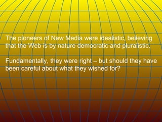 The pioneers of New Media were idealistic, believing that the Web is by nature democratic and pluralistic.  Fundamentally, they were right – but should they have been careful about what they wished for?   