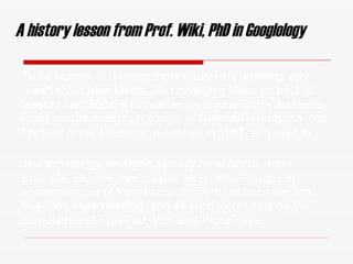 A history lesson from Prof. Wiki, PhD in   Googlology To be honest, in a sense there really isn ’ t anything very  “new” about New Media.  Its underlying ideas go back at least to the 1980s, if not earlier (everyone in this audience really should dredge up a copy of Marshall McLuhan’s  The Medium is the Massage , published in 1967, and read it).  The technology emerged partially by accident.  For example,  Blogger  was created as an after-thought to another project of Pyra Labs.  It may have been the first free-form styled weblog, and as such would thus be the grandfather of  TypePad, Vox,  and  WordPress . 