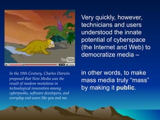 Very quickly, however, technicians and users understood the innate potential of cyberspace (the Internet and Web)  to democratize media – in other words, to make mass media truly “mass” by making it  public .   In the 19th Century, Charles Darwin proposed that New Media was the result of random mutations in technological innovation among cyberpunks, software developers, and everyday end-users like you and me. 