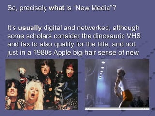 So, precisely  what  is  “ New Media ” ? It ’ s  usually  digital and networked, although some scholars consider the dinosauric VHS and fax to also qualify for the title,  and not just in a 1980s Apple big-hair sense of new. 
