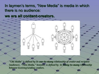 In laymen’s terms, “ New Media ” is media in which there is no audience:  we are all content-creators. “ Old Media“ is defined by its  one-to-many  relationship of creator and recipient (audience).  “New Media,“ however, is defined by  its  many-to-many  relationship between receiving/sending creators. 