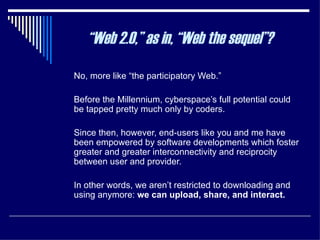 No, more like “the participatory Web.”  Before the Millennium, cyberspace’s full potential could be tapped pretty much only by coders.  Since then, however, end-users like you and me have been empowered by software developments which foster greater and greater interconnectivity and reciprocity between user and provider.  In other words, we aren’t restricted to downloading and using anymore:  we can upload, share, and interact. “ Web 2.0,” as in, “Web the sequel”? 