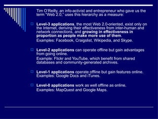 Tim O’Reilly, an info-activist and entrepreneur who gave us the term “Web 2.0,” uses this hierarchy as a measure: Level-3 applications , the most Web 2.0-oriented, exist only on the Internet, deriving their effectiveness from inter-human and network connections, and  growing in effectiveness in proportion as people make more use of them .  Examples: Facebook, Craigslist, Wikipedia, and Skype. Level-2 applications  can operate offline but gain advantages from going online.  Example: Flickr and YouTube, which benefit from shared databases and community-generated archives.  Level-1 applications  operate offline but gain features online. Examples: Google Docs and iTunes. Level-0 applications  work as well offline as online.  Examples: MapQuest and Google Maps.   