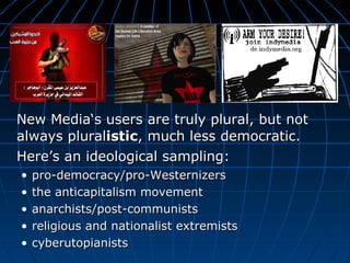 New Media‘s users are truly plural, but not always plural istic , much less democratic.  Here’s an ideological sampling:   pro-democracy/pro-Westernizers the anticapitalism movement  anarchists/post-communists religious and nationalist extremists cyberutopianists 