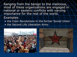 Ranging from the benign to the malicious, most of these organizations are engaged in national or esoteric conflicts with varying importance for the rest of the world.  Examples: the Color Revolutions in the former Soviet Union  the  Second Life Liberation Army 