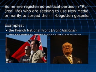 Some are registerred political parties in  “RL” (real life) who are seeking to use New Media primarily to spread their ill-begotten gospels.  Examples: the French National Front ( Front National ) the Stormfront White Nationalist Community 