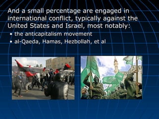 And a small percentage are engaged in international conflict, typically against the United States and Israel, most notably: the anticapitalism movement al-Qaeda, Hamas, Hezbollah, et al 