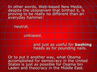 In other words, Web-based New Media, despite the utopianism that birthed it, is proving to be really no different than an everyday hammer:  neutral,  unbiased,  and just as useful for  bashing   heads as for pounding nails. Or to put it another way, what Obama accomplished for democracy in the United States is just as possible for Osama bin Laden and theocracy in the Middle East. 