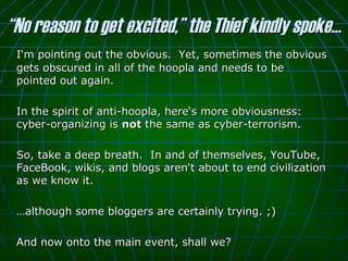 “ No reason to get excited,” the Thief kindly spoke… I‘m pointing out the obvious.  Yet, sometimes the obvious gets obscured in all of the hoopla and needs to be pointed out again.  In the spirit of anti-hoopla, here‘s more obviousness: cyber-organizing is  not  the same as cyber-terrorism.  So, take a deep breath.  In and of themselves, YouTube, FaceBook, wikis, and blogs aren‘t about to end civilization as we know it.  … although some bloggers are certainly trying. ;)  And now onto the main event, shall we? 