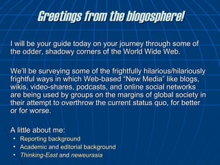 Greetings from the blogosphere! I will be your guide today on your journey through some of the odder, shadowy corners of the World Wide Web. We ’ ll be surveying some of the frightfully hilarious/hilariously frightful ways in which Web-based “New Media” like blogs, wikis, video-shares, podcasts, and online social networks are being used by groups on the margins of global society in their attempt to overthrow the current status quo, for better or for worse.  A little about me: Reporting  background Academic  and  editorial   background Thinking-East  and  neweurasia 