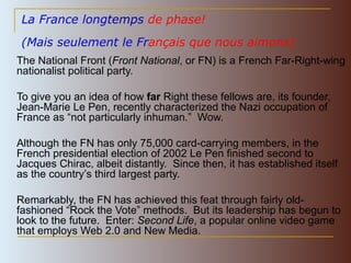 La France long temps  de phase!   (Mais seulement le Fr ançais que nous aimons)   The National Front ( Front National , or FN) is a French Far-Right-wing nationalist political party. To give you an idea of how  far  Right these fellows are, its founder, Jean-Marie Le Pen, recently characterized  the Nazi occupation of France as  “ not particularly inhuman. ”  Wow. Although the FN has only 75,000 card-carrying members, in the French presidential election of 2002 Le Pen finished second to Jacques Chirac, albeit distantly.  Since then, it has established itself as the country’s third largest party.  Remarkably, the FN has achieved this feat through fairly old-fashioned “Rock the Vote” methods.  But its leadership has begun to look to the future.  Enter:  Second Life , a popular online video game that employs Web 2.0 and New Media. 