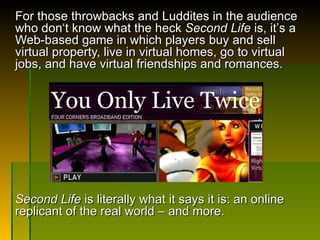 For those throwbacks and Luddites in the audience who don‘t know what the heck  Second Life  is, it ’ s a Web-based game in which players buy and sell virtual property, live in virtual homes, go to virtual jobs, and have virtual friendships and romances. Second Life  is literally what it says it is: an online replicant of the real world – and more.  