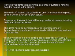 Players ( “residents”) create virtual personas (“avatars”), ranging from the normal to the bizarre.  The world of  Second Life  (called the “grid”) is divided into regions, each of which is run on its own server.  Players may traverse this world by any number of means, including teleportation and levitation.  The game has also developed its own internal economy.  Transactions are performed electronically with both virtual and real life currencies.  Thus, by utilizing the most cutting-edge capabilities of Web 2.0,  Second Life  is not only a premier example of what is possible with New Media – it has also become the most the world’s most advanced electronic social network .  It is, for all intensive purposes, a  metaverse . 