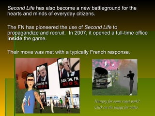 Second Life  has also become a new battleground for the hearts and minds of everyday citizens.  The FN has pioneered the use of  Second Life  to propagandize and recruit.  In 2007, it opened a full-time office  inside  the game.  Their move was met with a typically French response.  Hungry for some roast pork? Click on the image for video. 