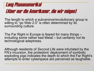 Lang Phasenamerika!  (Aber nur die Amerikaner, die wir mögen)   The length to which a subversive/revolutionary group is willing to “go Web 2.0” is often determined by its surrounding culture. The Far Right in Europe is feared for many things – including some rather bad Metal – but certainly not its technological adeptness.  Although residents of  Second Life  were infuriated by the FN’s incursion, the protestors’ deployment of symbolic exploding pigs indicates the depth to which the Far Right’s attempts to enter cyberspace are perceived as laughable.  
