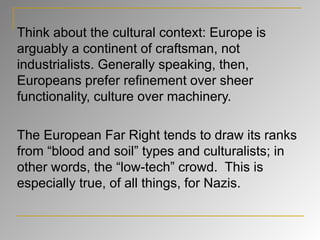 Think about the cultural context: Europe is arguably a continent of craftsman, not industrialists. Generally speaking, then, Europeans prefer refinement over sheer functionality, culture over machinery. The European Far Right tends to draw its ranks from “blood and soil” types and culturalists; in other words, the “low-tech” crowd.  This is especially true, of all things, for Nazis. 