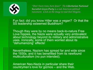 Fun fact: did you know Hitler was a vegan?  Or that the SS leadership esteemed Buddhism?  Though they were by no means back-to-nature Free Love hippies, the Nazis were actually very ambivalent about technology beyond its military and administrative uses. Ironically, some of them worried about its “dehumanizing” effects! Nevertheless, Nazism has spread far and wide since the 1930s, and it has benefitted from its newfound multiculturalism (no pun intended).  American Neo-Nazis in particular share their countrymen’s love for gizmos – and the Web.  “ Don‘t burn trees, burn Jews!“  The  Libertarian National Socialist Green Party  is a real American political movement.  Click on the image to read their blogsite. 