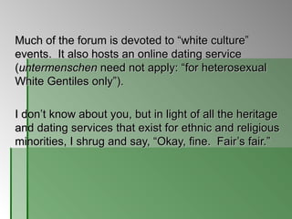 Much of the forum is devoted to  “white culture” events.  It also hosts an online dating service ( untermenschen  need not apply: “for heterosexual White Gentiles only”).  I don’t know about you, but in light of all the heritage and dating services that exist for ethnic and religious minorities, I shrug and say, “Okay, fine.  Fair’s fair.” 