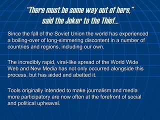 “ There must be some way out of here,”  said the Joker to the Thief… Since the fall of the Soviet Union the world has experienced a boiling-over of long-simmering discontent in a number of countries and regions, including our own.  The incredibly rapid, viral-like spread of the World Wide Web and New Media has not only occurred alongside this process, but has aided and abetted it. Tools originally intended to make journalism and media more participatory are now often at the forefront of social and political upheaval. 