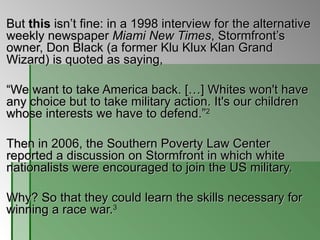But  this  isn’t fine: in a 1998 interview for the alternative weekly newspaper  Miami New Times , Stormfront’s owner, Don Black (a former Klu Klux Klan Grand Wizard) is quoted as saying,  “ We want to take America back. […] Whites won't have any choice but to take military action. It's our children whose interests we have to defend.” 2   Then in 2006, the Southern Poverty Law Center reported a discussion on Stormfront in which white nationalists were encouraged to join the US military.  Why? So that they could learn the skills necessary for winning a race war. 3   