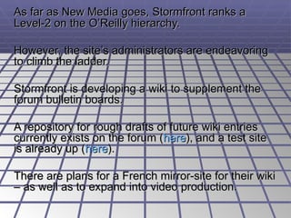 As far as New Media goes, Stormfront ranks a Level-2 on the O’Reilly hierarchy.  However, the site’s administrators are endeavoring to climb the ladder. Stormfront is developing a wiki to supplement the forum bulletin boards.  A repository for rough drafts of future wiki entries currently exists on the forum ( here ), and a test site is already up ( here ).  There are plans for a French mirror-site for their wiki – as well as to expand into video production. 