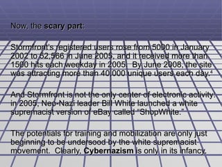 Now, the  scary part :  Stormfront’s registered users rose from 5000 in January 2002 to 52,566 in June 2005, and it received more than 1500 hits each weekday in 2005.  By June 2008, the site was attracting more than 40,000 unique users each day. 4 And Stormfront is not the only center of electronic activity: in 2005, Neo-Nazi leader Bill White launched a  white supremacist version of eBay called “ShopWhite.”  The potentials for training and mobilization are only just beginning to be undersood by the white supremacist movement.  Clearly,  Cybernazism  is only in its infancy. 