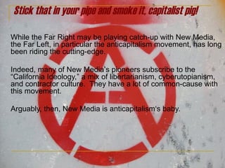 Stick that in your pipe and smoke it, capitalist pig! While the Far Right may be playing catch-up with New Media, the Far Left, in particular the anticapitalism movement, has long been riding the cutting-edge.  Indeed, many of New Media ’ s pioneers subscribe to the  “California Ideology,” a mix of libertarianism, cyberutopianism,  and contractor culture.  They have a lot of common-cause with this movement.  Arguably, then, New Media is anticapitalism‘s baby. 