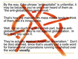 By the way, if the phrase  “anticapitalist” is unfamiliar, it may be because you’ve only ever heard of them as “the anti-globalization rent-a-mob.” That’s how the mainstream mass media tends to think of them, but it’s innaccurate.  Well, not so much the rent-a-mob part, but the anti-globalization bit: they’re not against globalization.  In fact, they rely upon it. They’re actually against “American imperialism.”  Don’t be (too) alarmed, since that’s usually just a code word for transnational corporations running roughshod over the world –  usually . 