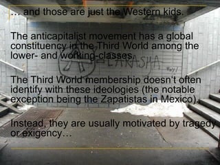…  and those are just the Western kids. The anticapitalist movement has a global constituency in the Third World among the lower- and working-classes.  The Third World membership doesn‘t often identify with these ideologies (the notable exception being the Zapatistas in Mexico). Instead, they are usually motivated by tragedy or exigency… 