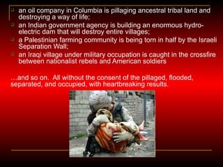 an oil company in Columbia is pillaging ancestral tribal land and destroying a way of life; an Indian government agency is building an enormous hydro-electric dam that will destroy entire villages; a Palestinian farming community is being torn in half by the Israeli Separation Wall; an Iraqi village under military occupation is caught in the crossfire between nationalist rebels and American soldiers … and so on.  All without the consent of the pillaged, flooded, separated, and occupied, with heartbreaking results. 