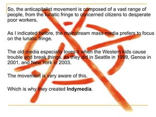So, the anticapitalist movement is composed of a vast range of people, from the lunatic fringe to concerned citizens to desperate poor workers.  As I indicated before, the mainstream mass media prefers to focus on the lunatic fringe.  The old media especially loves it when the Western kids cause trouble and break things, as they did in Seattle in 1999, Genoa in 2001, and New York in 2003.  The movement is very aware of this. Which is why they created  Indymedia . 