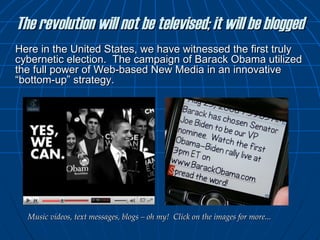 The revolution will not be televised; it will be blogged Here in the United States, we have witnessed the first truly cybernetic election.  The campaign of Barack Obama utilized the full power of Web-based New Media in an innovative “bottom-up” strategy.  Music videos, text messages, blogs – oh my!  Click on the images for more... 