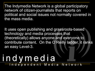 The Indymedia Network is a global participatory network of citizen-journalists that reports on political and social issues not normally covered in the mass media.  It uses open publishing and grassroots-based technology and media processes that (theoretically) allows anyone and everyone to contribute content.  On the O ’ Reilly ladder, it ranks an easy Level-3. 
