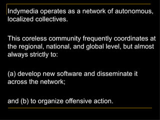 Indymedia operates as a network of autonomous, localized collectives.  This coreless community frequently coordinates at the regional, national, and global level, but almost always strictly to: (a) develop new software and disseminate it across the network; and (b) to organize offensive action. 