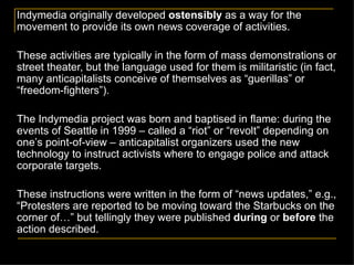 Indymedia originally developed  ostensibly  as a way for the movement to provide its own news coverage of activities. These activities are typically in the form of mass demonstrations or street theater, but the language used for them is militaristic (in fact, many anticapitalists conceive of themselves as  “ guerillas ” or “freedom-fighters”).   The Indymedia project was born and baptised in flame: during the events of Seattle in 1999 – called a  “riot” or “revolt” depending on one’s point-of-view –  anticapitalist organizers used the new technology to instruct activists where to engage police and attack corporate targets.  These instructions were written in the form of  “news updates,” e.g., “Protesters are reported to be moving toward the Starbucks on the corner of…” but tellingly they were published  during  or  before  the action described.   