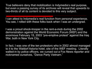 True believers deny that mobilization is Indymedia ’ s real purpose, but even a passing survey of its archives will reveal that upwards to two-thirds of all its content is devoted to this very subject. I can attest to Indymedia‘s real function from personal experience.  You see, I rolled with these folks back when I was an undergrad.  I was a proud shock-trooper in the rent-a-mob during the 2002 demonstration against the World Economic Forum (WEF) and the enormous February 15, 2003  “pre-emptive protest” against the Iraq War, both in New York City.  In fact, I was one of the ten protestors who in 2002 almost managed to it to the Waldorf Astoria hotel, site of the WEF meeting.  Literally walled-in by police officers, we cursed out a Fox News reporter and nicknamed ourselves, “Dance Party Vietnam.”   