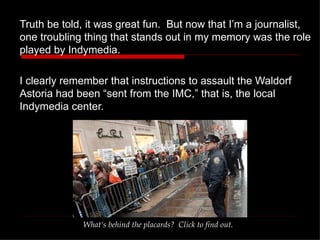 Truth be told, it was great fun.  But now that I’m a journalist, one troubling thing that stands out in my memory was the role played by Indymedia.  I clearly remember that instructions to assault the Waldorf Astoria had been “sent from the IMC,” that is, the local Indymedia center. What‘s behind the placards?  Click to find out. 